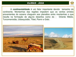 CLIMAS - ÁSIA A  continentalidade  é um fator importante devido  tamanho do continente. Montanhas das regiões impedem que os ventos úmidos provenientes do oceano cheguem aos planaltos entre montanhas o que resulta na formação de alguns desertos como do :  Oriente Médio, Turcomenistão, Usbequistão, Tibet, Pamir e Gobi. 