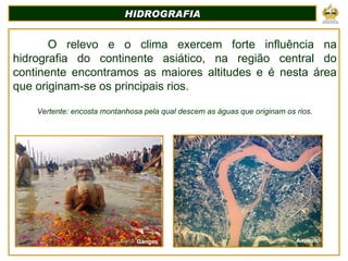 HIDROGRAFIA O relevo e o clima exercem forte influência na hidrografia do continente asiático, na região central do continente encontramos as maiores altitudes e é nesta área que originam-se os principais rios. Vertente: encosta montanhosa pela qual descem as águas que originam os rios. Ganges Amarelo 