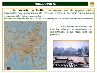 HIDROGRAFIA Na  Vertente do Pacífico , encontramos rios de regimes mistos, abastecidos pelo derretimento da neve no inverno e no verão pelas chuvas provocada pelo regime de monções. Principais rios: Yang-Tsé (Rio Azul) – 5.797 Km, e o Hoang-Ho (Rio Amarelo) com 4.666 Km de extensão. Yang-Tsé Hoang-Ho O Rio Amarelo é utilizado para irrigação, porém seu uso intensivo fez com que diminuísse a sua vazão, fator que preocupa. Yang-Tsé 