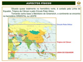 Situada quase totalmente no hemisfério norte, é cortado pela Linha do Equador, Trópico de Câncer e pelo Círculo Polar Ártico. Tomando como base o Meridiano de Greenwich, o continente se encontra no hemisfério ORIENTAL ou LESTE ASPECTOS FÍSICOS Circulo Polar Ártico Trópico de Câncer LINHA DO EQUADOR 