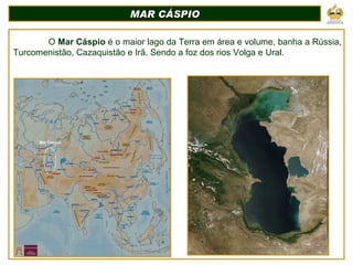 MAR CÁSPIO O  Mar Cáspio  é o maior lago da Terra em área e volume, banha a Rússia, Turcomenistão, Cazaquistão e Irã. Sendo a foz dos rios Volga e Ural. Mar Cáspio 