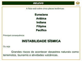 A Ásia está sobre cinco placas tectônicas: Eurasiana Arábica Indiana Filipina Pacífico Principal consequência:   INSTABILIDADE SÍSMICA Ou seja Grandes riscos de acontecer desastres naturais como: terremotos, tsunamis e atividades vulcânicas.   . RELEVO 