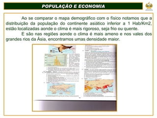 POPULAÇÃO E ECONOMIA Ao se comparar o mapa demográfico com o físico notamos que a distribuição da população do continente asiático inferior a 1 Hab/Km2, estão localizadas aonde o clima é mais rigoroso, seja frio ou quente. E são nas regiões aonde o clima é mais ameno e nos vales dos grandes rios da Ásia, encontramos umas densidade maior. 