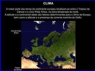 CLIMA A maior parte das terras do continente europeu localizam-se entre o Trópico de Câncer e o circo Polar Ártico, na zona temperada do norte. A latitude e a continental idade são fatores determinantes para o clima da Europa, bem como a altitude e a presença da corrente marinha do Golfo. Trópico  de Câncer Circulo Polar Ártico 