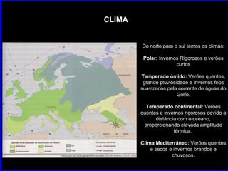 CLIMA Do norte para o sul temos os climas: Polar:  Invernos Rigorosos e verões curtos Temperado úmido:  Verões quentes, grande pluviosidade e invernos frios suavizados pela corrente de águas do Golfo. Temperado continental:  Verões quentes e invernos rigorosos devido a distância com o oceano, proporcionando elevada amplitude térmica.  Clima Mediterrâneo:  Verões quentes e secos e invernos brandos e chuvosos. 