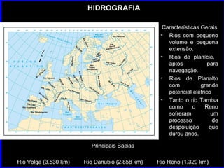 HIDROGRAFIA Características Gerais Rios com pequeno volume e pequena extensão. Rios de planície,  aptos para navegação. Rios de Planalto com grande potencial elétrico Tanto o rio Tamisa como o Reno sofreram um processo de despoluição que durou anos. Principais Bacias Rio Volga (3.530 km)  Rio Danúbio (2.858 km)  Rio Reno (1.320 km) 