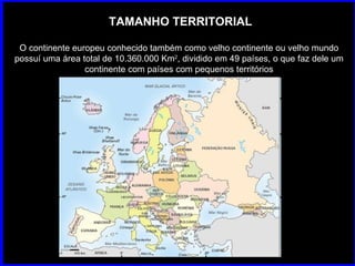 TAMANHO TERRITORIAL O continente europeu conhecido também como velho continente ou velho mundo possuí uma área total de 10.360.000 Km 2 , dividido em 49 países, o que faz dele um continente com países com pequenos territórios 