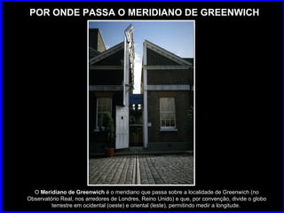POR ONDE PASSA O MERIDIANO DE GREENWICH O  Meridiano de Greenwich  é o meridiano que passa sobre a localidade de Greenwich (no Observatório Real, nos arredores de Londres, Reino Unido) e que, por convenção, divide o globo terrestre em ocidental (oeste) e oriental (leste), permitindo medir a longitude.  