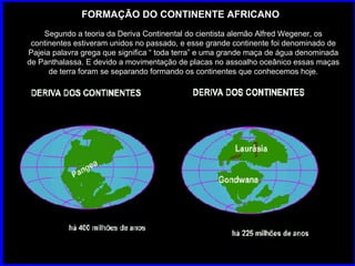 FORMAÇÃO DO CONTINENTE AFRICANO Segundo a teoria da Deriva Continental do cientista alemão Alfred Wegener, os continentes estiveram unidos no passado, e esse grande continente foi denominado de Pajeia palavra grega que significa “ toda terra” e uma grande maça de água denominada de Panthalassa. E devido a movimentação de placas no assoalho oceânico essas maças de terra foram se separando formando os continentes que conhecemos hoje. 