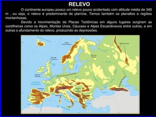 RELEVO O continente europeu possui um relevo pouco acidentado com altitude média de 340 m , ou seja, o relevo é predominante de planície. Temos também os planaltos e regiões montanhosas.  Devido a movimentação da Placas Tectônicas em alguns lugares surgiram as cordilheiras como os Alpes, Montes Urais, Cáucaso e Alpes Escandinavos entre outros, e em outras o afundamento do relevo, produzindo as depressões.  