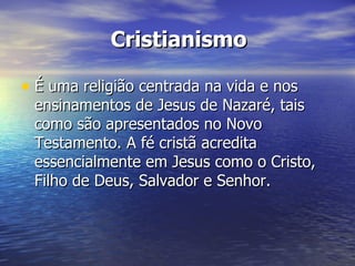 Cristianismo

• É uma religião centrada na vida e nos
 ensinamentos de Jesus de Nazaré, tais
 como são apresentados no Novo
 Testamento. A fé cristã acredita
 essencialmente em Jesus como o Cristo,
 Filho de Deus, Salvador e Senhor.
 