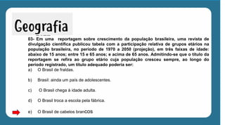 03- Em uma reportagem sobre crescimento da população brasileira, uma revista de
divulgação científica publicou tabela com a participação relativa de grupos etários na
população brasileira, no período de 1970 a 2050 (projeção), em três faixas de idade:
abaixo de 15 anos; entre 15 e 65 anos; e acima de 65 anos. Admitindo-se que o título da
reportagem se refira ao grupo etário cuja população cresceu sempre, ao longo do
período registrado, um título adequado poderia ser:
a) O Brasil de fraldas.
b) Brasil: ainda um país de adolescentes.
c) O Brasil chega à idade adulta.
d) O Brasil troca a escola pela fábrica.
e) O Brasil de cabelos brancos
 