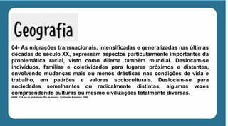 04- As migrações transnacionais, intensificadas e generalizadas nas últimas
décadas do século XX, expressam aspectos particularmente importantes da
problemática racial, visto como dilema também mundial. Deslocam-se
indivíduos, famílias e coletividades para lugares próximos e distantes,
envolvendo mudanças mais ou menos drásticas nas condições de vida e
trabalho, em padrões e valores socioculturais. Deslocam-se para
sociedades semelhantes ou radicalmente distintas, algumas vezes
compreendendo culturas ou mesmo civilizações totalmente diversas.
IANNI. O. A era do globalismo. Rio de Janeiro: Civilização Brasileira. 1996.
 