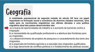 A mobilidade populacional da segunda metade do século XX teve um papel
importante na formação social e econômica de diversos estados nacionais. Uma
razão para os movimentos migratórios nas últimas décadas e uma política
migratória atual dos países desenvolvidos são:
a) a busca de oportunidades de trabalho e o aumento de barreiras contra a
imigração.
b) a necessidade de qualificação profissional e a abertura das fronteiras para
os imigrantes.
c) o desenvolvimento de projetos de pesquisa e o acautelamento dos bens dos
imigrantes.
d) a expansão da fronteira agrícola e a expulsão dos imigrantes qualificados.
e) a fuga decorrente de conflitos políticos e o fortalecimento de políticas sociais
 