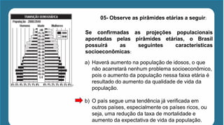 05- Observe as pirâmides etárias a seguir:
Se confirmadas as projeções populacionais
apontadas pelas pirâmides etárias, o Brasil
possuirá as seguintes características
socioeconômicas:
a) Haverá aumento na população de idosos, o que
não acarretará nenhum problema socioeconômico,
pois o aumento da população nessa faixa etária é
resultado do aumento da qualidade de vida da
população.
b) O país segue uma tendência já verificada em
outros países, especialmente os países ricos, ou
seja, uma redução da taxa de mortalidade e
aumento da expectativa de vida da população.
 