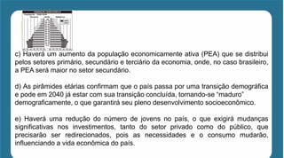 c) Haverá um aumento da população economicamente ativa (PEA) que se distribui
pelos setores primário, secundário e terciário da economia, onde, no caso brasileiro,
a PEA será maior no setor secundário.
d) As pirâmides etárias confirmam que o país passa por uma transição demográfica
e pode em 2040 já estar com sua transição concluída, tornando-se “maduro”
demograficamente, o que garantirá seu pleno desenvolvimento socioeconômico.
e) Haverá uma redução do número de jovens no país, o que exigirá mudanças
significativas nos investimentos, tanto do setor privado como do público, que
precisarão ser redirecionados, pois as necessidades e o consumo mudarão,
influenciando a vida econômica do país.
 