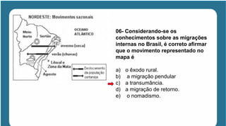 06- Considerando-se os
conhecimentos sobre as migrações
internas no Brasil, é correto afirmar
que o movimento representado no
mapa é
a) o êxodo rural.
b) a migração pendular
c) a transumância.
d) a migração de retorno.
e) o nomadismo.
 
