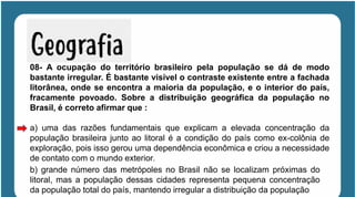 08- A ocupação do território brasileiro pela população se dá de modo
bastante irregular. É bastante visível o contraste existente entre a fachada
litorânea, onde se encontra a maioria da população, e o interior do país,
fracamente povoado. Sobre a distribuição geográfica da população no
Brasil, é correto afirmar que :
a) uma das razões fundamentais que explicam a elevada concentração da
população brasileira junto ao litoral é a condição do país como ex-colônia de
exploração, pois isso gerou uma dependência econômica e criou a necessidade
de contato com o mundo exterior.
b) grande número das metrópoles no Brasil não se localizam próximas do
litoral, mas a população dessas cidades representa pequena concentração
da população total do país, mantendo irregular a distribuição da população
 