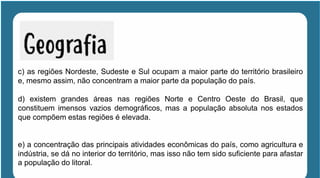 c) as regiões Nordeste, Sudeste e Sul ocupam a maior parte do território brasileiro
e, mesmo assim, não concentram a maior parte da população do país.
d) existem grandes áreas nas regiões Norte e Centro Oeste do Brasil, que
constituem imensos vazios demográficos, mas a população absoluta nos estados
que compõem estas regiões é elevada.
e) a concentração das principais atividades econômicas do país, como agricultura e
indústria, se dá no interior do território, mas isso não tem sido suficiente para afastar
a população do litoral.
 