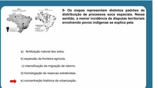 9- Os mapas representam distintos padrões de
distribuição de processos soco espaciais. Nesse
sentido, a menor incidência de disputas territoriais
envolvendo povos indígenas se explica pela
a) fertilização natural dos solos.
b) expansão da fronteira agrícola.
c) intensificação da migração de retorno.
d) homologação de reservas extrativistas.
e) concentração histórica da urbanização.
 