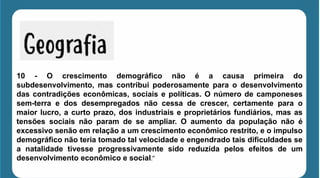 10 - O crescimento demográfico não é a causa primeira do
subdesenvolvimento, mas contribui poderosamente para o desenvolvimento
das contradições econômicas, sociais e políticas. O número de camponeses
sem-terra e dos desempregados não cessa de crescer, certamente para o
maior lucro, a curto prazo, dos industriais e proprietários fundiários, mas as
tensões sociais não param de se ampliar. O aumento da população não é
excessivo senão em relação a um crescimento econômico restrito, e o impulso
demográfico não teria tomado tal velocidade e engendrado tais dificuldades se
a natalidade tivesse progressivamente sido reduzida pelos efeitos de um
desenvolvimento econômico e social.”
 