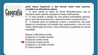 partir desse fragmento e das teorias sobre esse assunto,
considere as afirmativas abaixo.
I - O autor retrata as ideias da Teoria Neomalthusiana, que se
caracteriza pela explícita oposição às ideias malthusianas.
II - O autor propõe a adoção de uma política antinatalista rigorosa,
sem a qual não seria possível o desenvolvimento socioeconômico.
III - A solução para os problemas sociais e econômicos não pode
basear-se unicamente na limitação dos nascimentos, e sim em uma
melhor distribuição de renda, o que melhoraria a qualidade de vida da
população.
Marque a alternativa correta.
A) Apenas I e II estão corretas
B) Apenas II está correta
C) Apenas III está correta
D) Apenas I e III estão corretas
E) Todas corretas
 