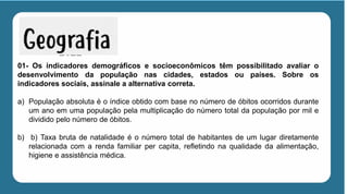 01- Os indicadores demográficos e socioeconômicos têm possibilitado avaliar o
desenvolvimento da população nas cidades, estados ou países. Sobre os
indicadores sociais, assinale a alternativa correta.
a) População absoluta é o índice obtido com base no número de óbitos ocorridos durante
um ano em uma população pela multiplicação do número total da população por mil e
dividido pelo número de óbitos.
b) b) Taxa bruta de natalidade é o número total de habitantes de um lugar diretamente
relacionada com a renda familiar per capita, refletindo na qualidade da alimentação,
higiene e assistência médica.
 