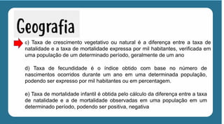 c) Taxa de crescimento vegetativo ou natural é a diferença entre a taxa de
natalidade e a taxa de mortalidade expressa por mil habitantes, verificada em
uma população de um determinado período, geralmente de um ano
d) Taxa de fecundidade é o índice obtido com base no número de
nascimentos ocorridos durante um ano em uma determinada população,
podendo ser expresso por mil habitantes ou em percentagem.
e) Taxa de mortalidade infantil é obtida pelo cálculo da diferença entre a taxa
de natalidade e a de mortalidade observadas em uma população em um
determinado período, podendo ser positiva, negativa
 
