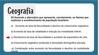 02-Assinale a alternativa que apresenta, corretamente, os fatores que
explicam o envelhecimento da população brasileira.
a) Aumento da taxa de fecundidade e declínio do crescimento vegetativo.
b) Aumento da taxa de natalidade e redução da mortalidade infantil.
c) Decréscimo da taxa de fecundidade e aumento da expectativa de vida.
d) Crescimento vegetativo acelerado e densidade demográfica elevada.
e) Combinação entre aumento da fecundidade e declínio da mortalidade
infantil.
 