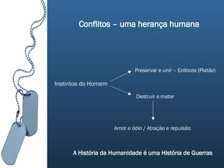 Conflitos – uma herança humana Instintos do Homem Preservar e unir – Eróticos (Platão) Destruir e matar Amor e ódio / Atração e repulsão A História da Humanidade é uma História de Guerras 
