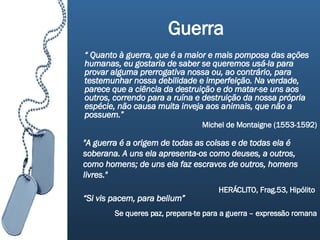 Guerra “  Quanto à guerra, que é a maior e mais pomposa das ações humanas, eu gostaria de saber se queremos usá-la para provar alguma prerrogativa nossa ou, ao contrário, para testemunhar nossa debilidade e imperfeição. Na verdade, parece que a ciência da destruição e do matar-se uns aos outros, correndo para a ruína e destruição da nossa própria espécie, não causa muita inveja aos animais, que não a possuem.”  Michel de Montaigne (1553-1592) "A guerra é a origem de todas as coisas e de todas ela é soberana. A uns ela apresenta-os como deuses, a outros, como homens; de uns ela faz escravos de outros, homens livres."  HERÁCLITO, Frag.53, Hipólito   “ Si vis pacem, para bellum”   Se queres paz, prepara-te para a guerra – expressão romana 
