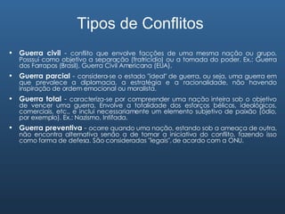 Tipos de Conflitos Guerra civil  -  conflito que envolve facções de uma mesma nação ou grupo. Posssui como objetivo a separação (fratricídio) ou a tomada do poder. Ex.: Guerra dos Farrapos (Brasil), Guerra Civil Americana (EUA). Guerra parcial  -  considera-se o estado "ideal" de guerra, ou seja, uma guerra em que prevalece a diplomacia, a estratégia e a racionalidade, não havendo inspiração de ordem emocional ou moralista. Guerra total  -  caracteriza-se por compreender uma nação inteira sob o objetivo de vencer uma guerra. Envolve a totalidade dos esforços bélicos, ideológicos, comerciais, etc., e inclui necessariamente um elemento subjetivo de paixão (ódio, por exemplo). Ex.: Nazismo, Intifada. Guerra preventiva  -  ocorre quando uma nação, estando sob a ameaça de outra, não encontra alternativa senão a de tomar a iniciativa do conflito, fazendo isso como forma de defesa. São consideradas "legais", de acordo com a ONU. 