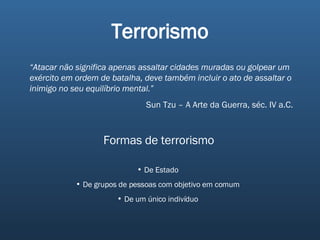 Terrorismo “ Atacar não significa apenas assaltar cidades muradas ou golpear um exército em ordem de batalha, deve também incluir o ato de assaltar o inimigo no seu equilíbrio mental.” Sun Tzu – A Arte da Guerra, séc. IV a.C. Formas de terrorismo De Estado De grupos de pessoas com objetivo em comum De um único indivíduo 