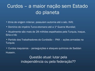 Curdos – a maior nação sem Estado do planeta E tnia de origem milenar, possuíam automia até o séc. XVII; Domínio do império Turco-otomano até a 1º Guerra Mundial; Atualmente são mais de 28 milhões espalhados pela Turquia, Iraque, Síria e Irã; Partido dos Trabalhadores do Curdistão – PKK – ações armadas na Turquia; Curdos iraquianos – perseguições e ataques químicos de Saddan Hussein.   Questão atual: lutar pela independência ou pela federação?? 