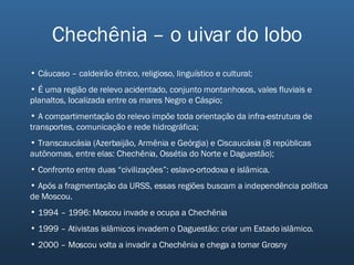 Chechênia – o uivar do lobo Cáucaso – caldeirão étnico, religioso, linguístico e cultural; É uma região de relevo acidentado, conjunto montanhosos, vales fluviais e planaltos, localizada entre os mares Negro e Cáspio; A compartimentação do relevo impõe toda orientação da infra-estrutura de transportes, comunicação e rede hidrográfica; Transcaucásia (Azerbaijão, Armênia e Geórgia) e Ciscaucásia (8 repúblicas autônomas, entre elas: Chechênia, Ossétia do Norte e Daguestão); Confronto entre duas “civilizações”: eslavo-ortodoxa e islâmica. Após a fragmentação da URSS, essas regiões buscam a independência política de Moscou. 1994 – 1996: Moscou invade e ocupa a Chechênia 1999 – Ativistas islâmicos invadem o Daguestão: criar um Estado islâmico. 2000 – Moscou volta a invadir a Chechênia e chega a tomar Grosny 