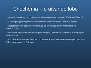 Chechênia – o uivar do lobo questão se coloca no controle das vias de recursos naturais: ÁGUA e PETRÓLEO; Azerbaijão: grande produtor de petróleo, mas sem saída para mar aberto; Necessidade de escoamento através de oleodutos para o Mar Negro ou Mediterrâneo; Principais oleodutos existentes passam pela Chechênia: controle e arrecadação de impostos. Conflito de interesses: Estados produtores X territórios atravesados por oleodutos X Transnacionais do Petróleo. 
