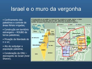 Israel e o muro da vergonha Confinamento dos palestinos e controle de áreas férteis irrigadas; Construção em território estrangeiro – ROUBO de terras palestinas; Privação da liberdade de ir e vir; Ato de subjulgar a população palestina; Condenação da ONU – desrespeito de Israel (Ariel Sharon). 