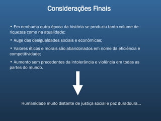 Considerações Finais  Em nenhuma outra época da história se produziu tanto volume de riquezas como na atualidade; Auge das desigualdades sociais e econômicas; Valores éticos e morais são abandonados em nome da eficiência e competitividade; Aumento sem precedentes da intolerância e violência em todas as partes do mundo. Humanidade muito distante de justiça social e paz duradoura... 