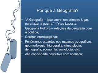 Por que a Geografia? “ A Geografia – Isso serve, em primeiro lugar, para fazer a guerra.” - Yves Lacoste; Geografia Política – relações da geografia com a política; Caráter interdisciplinar; Fenômenos atuantes nos espaços geográficos: geomorfologia, hidrografia, climatologia, demografia, economia, sociologia, etc; Alia capacidade descritiva com analítica; 