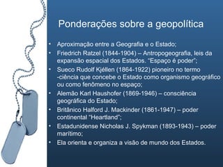 Ponderações sobre a geopolítica Aproximação entre a Geografia e o Estado; Friedrich Ratzel (1844-1904) – Antropogeografia, leis da expansão espacial dos Estados. “Espaço é poder”; Sueco Rudolf Kjéllen (1864-1922) pioneiro no termo -ciência que concebe o Estado como organismo geográfico ou como fenômeno no espaço; Alemão Karl Haushofer (1869-1946) – consciência geográfica do Estado; Britânico Halford J. Mackinder (1861-1947) – poder continental “Heartland”; Estadunidense Nicholas J. Spykman (1893-1943) – poder marítimo; Ela orienta e organiza a visão de mundo dos Estados. 