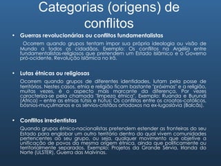 Categorias (origens) de conflitos Guerras revolucionárias ou conflitos fundamentalistas Ocorrem quando grupos tentam impor sua própria ideologia ou visão de Mundo a todos os cidadãos. Exemplo: Os conflitos na Argélia entre fundamentalistas-religiosos que pretendem um Estado Islâmico e o Governo pró-ocidente, Revolução Islâmica no Irã. Lutas étnicas ou religiosas Ocorrem quando grupos de diferentes identidades, lutam pela posse de territórios. Nestes casos, etnia e religião ficam bastante "próximas" e a religião, muitas vezes, é o aspecto mais marcante da diferença. Por vezes caracteriza-se pela chamada "limpeza étnica". Exemplo: Ruanda e Burundi (África) – entre as etnias tútsis e hútus; Os conflitos entre os croatas-católicos, bósnios-muçulmanos e os sérvios-cristãos ortodoxos na ex-Iugoslávia (Balcãs). Conflitos irredentistas Quando grupos étnico-nacionalistas pretendem estender as fronteiras do seu Estado para englobar um outro território dentro do qual vivem comunidades pertencentes ao seu grupo, ou seja, qualquer movimento que objetive a unificação de povos da mesma origem étnica, ainda que politicamente ou territorialmente separados. Exemplo: Projetos da Grande Sérvia, Irlanda do Norte (ULSTER), Guerra das Malvinas. 
