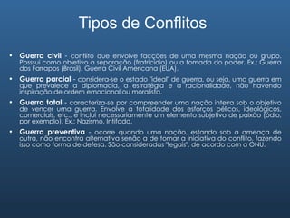 Tipos de Conflitos Guerra civil  -  conflito que envolve facções de uma mesma nação ou grupo. Posssui como objetivo a separação (fratricídio) ou a tomada do poder. Ex.: Guerra dos Farrapos (Brasil), Guerra Civil Americana (EUA). Guerra parcial  -  considera-se o estado "ideal" de guerra, ou seja, uma guerra em que prevalece a diplomacia, a estratégia e a racionalidade, não havendo inspiração de ordem emocional ou moralista. Guerra total  -  caracteriza-se por compreender uma nação inteira sob o objetivo de vencer uma guerra. Envolve a totalidade dos esforços bélicos, ideológicos, comerciais, etc., e inclui necessariamente um elemento subjetivo de paixão (ódio, por exemplo). Ex.: Nazismo, Intifada. Guerra preventiva  -  ocorre quando uma nação, estando sob a ameaça de outra, não encontra alternativa senão a de tomar a iniciativa do conflito, fazendo isso como forma de defesa. São consideradas "legais", de acordo com a ONU. 