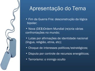 Apresentação do Tema Fim da Guerra Fria: desconstrução da lógica  bipolar; Nova (DE$)Ordem Mundial (re)cria várias confrontações no mundo; Lutas por afirmações de identidade nacional (língua, religião, etnia, etc); Choque de interesses políticos/estratégicos; Disputa por controle de recursos energéticos; Terrorismo: o inimigo oculto 