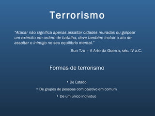 Terrorismo “ Atacar não significa apenas assaltar cidades muradas ou golpear um exército em ordem de batalha, deve também incluir o ato de assaltar o inimigo no seu equilíbrio mental.” Sun Tzu – A Arte da Guerra, séc. IV a.C. Formas de terrorismo De Estado De grupos de pessoas com objetivo em comum De um único indivíduo 