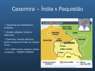 Caxemira – Índia x Paquistão resquícios do imperialismo britânico; divisão religiosa: hindus e islâmicos; Caxemira: maioria islâmica, porém pertence à Índia, de maioria hindu; Em 1998 ambos realizam testes nucleares – TEMOR ATÔMICO 