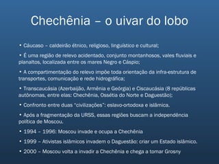 Chechênia – o uivar do lobo Cáucaso – caldeirão étnico, religioso, linguístico e cultural; É uma região de relevo acidentado, conjunto montanhosos, vales fluviais e planaltos, localizada entre os mares Negro e Cáspio; A compartimentação do relevo impõe toda orientação da infra-estrutura de transportes, comunicação e rede hidrográfica; Transcaucásia (Azerbaijão, Armênia e Geórgia) e Ciscaucásia (8 repúblicas autônomas, entre elas: Chechênia, Ossétia do Norte e Daguestão); Confronto entre duas “civilizações”: eslavo-ortodoxa e islâmica. Após a fragmentação da URSS, essas regiões buscam a independência política de Moscou. 1994 – 1996: Moscou invade e ocupa a Chechênia 1999 – Ativistas islâmicos invadem o Daguestão: criar um Estado islâmico. 2000 – Moscou volta a invadir a Chechênia e chega a tomar Grosny 