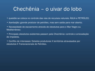 Chechênia – o uivar do lobo questão se coloca no controle das vias de recursos naturais: ÁGUA e PETRÓLEO; Azerbaijão: grande produtor de petróleo, mas sem saída para mar aberto; Necessidade de escoamento através de oleodutos para o Mar Negro ou Mediterrâneo; Principais oleodutos existentes passam pela Chechênia: controle e arrecadação de impostos. Conflito de interesses: Estados produtores X territórios atravesados por oleodutos X Transnacionais do Petróleo. 