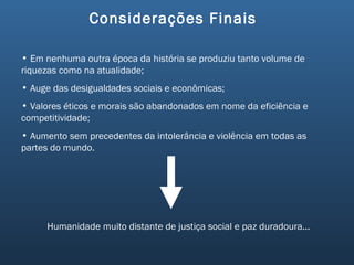 Considerações Finais  Em nenhuma outra época da história se produziu tanto volume de riquezas como na atualidade; Auge das desigualdades sociais e econômicas; Valores éticos e morais são abandonados em nome da eficiência e competitividade; Aumento sem precedentes da intolerância e violência em todas as partes do mundo. Humanidade muito distante de justiça social e paz duradoura... 