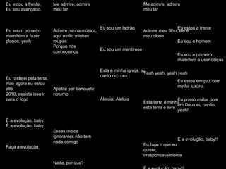 Eu estou a frente Eu sou o homem Eu sou o primeiro mamífero a usar calças Eu estou em paz com minha luxúria Eu posso matar pois em Deus eu confio, yeah! É a evolução, baby!! Eu sou uma besta Eu sou o homem Comprando ações no dia da quebra, yeah! No frouxo, eu sou um caminhão Todas as colinas rolantes, eu irei aplanar todas elas, yeah! É comportamento de rebanho, uh huh É a evolução baby!!  Me admire, admire meu lar Admire meu filho, ele é meu clone Yeah yeah, yeah yeah Esta terra é minha, esta terra é livre Eu faço o que eu quiser, irresponsavelmente É a evolução, baby!! Eu sou um ladrão Eu sou um mentiroso Esta é minha igreja, eu canto no coro Aleluia, Aleluia   Me admire, admire meu lar Admire minha música, aqui estão minhas roupas Porque nós conhecemos Apetite por banquete noturno Esses índios ignorantes não tem nada comigo Nada, por que? Porque é a evolução, baby!   Eu estou a frente, Eu sou avançado, Eu sou o primeiro mamífero a fazer planos, yeah Eu rastejei pela terra, mas agora eu estou alto 2010, assista isso ir para o fogo É a evolução, baby! É a evolução, baby! Faça a evolução 