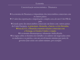 Economia
Caracterização socioeconómica - Dinamarca
A economia da Dinamarca é dependente dos intercâmbios comerciais com
os outros países.
 O valor das exportações e importações compõe cerca de um 1/3 do PIB do
país.
Grande parte dos intercâmbios comerciais são feitos com outros países
da União Europeia. os principais: Alemanha, a Suécia e a Grã-Bretanha.
Fora da UE, a Dinamarca mantém relações comerciais com
a Noruega, os Estados Unidos e o Japão.
A economia dinamarquesa é altamente sindicalizada.
As regras sobre os horários de trabalho e os salários são negociadas entre
os sindicatos e os patrões, com um envolvimento mínimo por parte do
governo (não existe um salário mínimo, por exemplo.
 